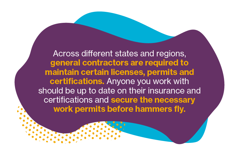 Across different states and regions, general contractors are required to maintain certain licenses, permits and certification. Anyone you work with should be up to date on their insurance and certifications and secure the necessary work permits before the hammers fly.