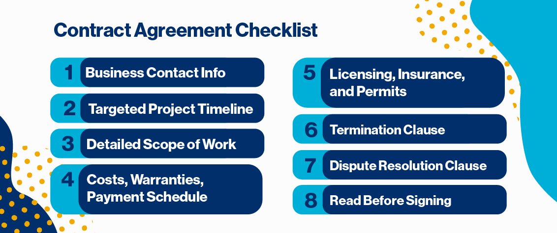 Contract Agreement Checklist. 1. Business contact info 2. targeted project timeline 3. Detailed scope of work 4. Costs, warranties, payment schedule 5. Licensing, insurance, and permits 6. Termination clause 7. Dispute resolution clause 8. Read before signing