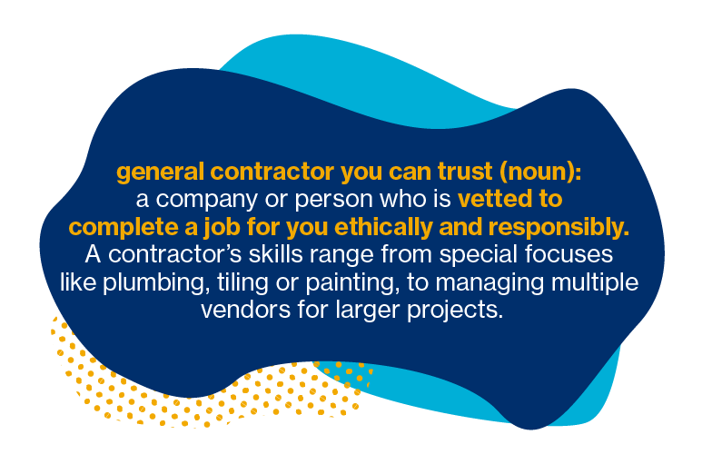 General contractor you can trust (noun): a company or person who is vetted to complete a job for you ethically and responsibly. A contractor's skill range from special focuses like plumbing, tiling or painting, to managing multiple vendors for larger projects.
