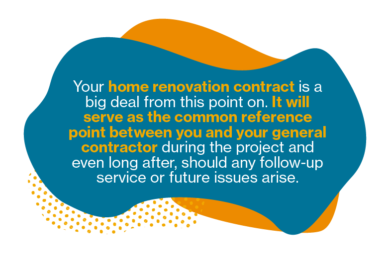 Your home renovation contract is a big deal from this point on. It will serve as the common reference point between you and your general contractor during the project and even long after, should any follow-up service or future issues arise.