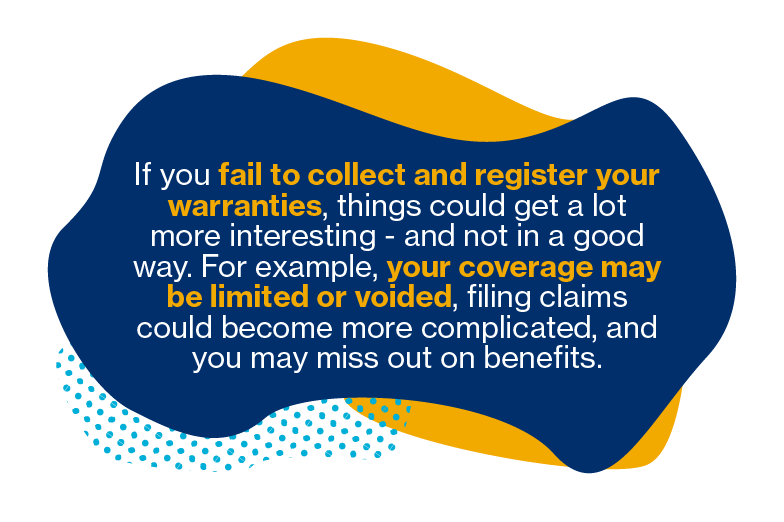 If you fail to collect and register your warranties, things could get a lot more interesting - and not in a good way. For example, your coverage may be limited or voided, filing claims could become more complicated, and you may miss out on benefits.