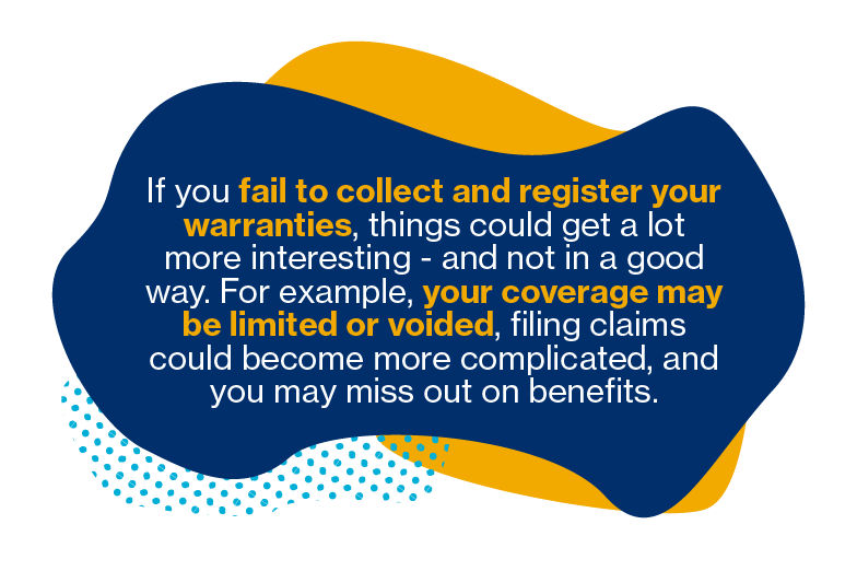 If you fail to collect and register your warranties, things could get a lot more interesting - and not in a good way. For example, your coverage may be limited or voided, filing claims could become more complicated, and you may miss out on benefits.