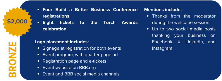 Bronze Sponsorship $2,000 Four Build a Better Business Conference registrations Mentions include: Thanks from the moderator during the welcome session Up to two social media posts thanking your business on Facebook, X, LinkedIn, and Instagram Eight tickets to the Torch Awards celebration  Logo placement includes: Signage at registration for both events Event program, with quarter-page ad Registration page and e-tickets Event website on BBB.org Event and BBB social media channels 