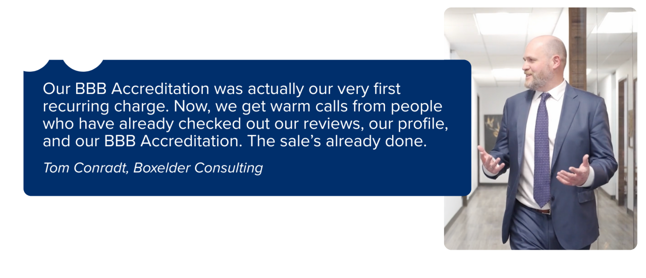 “Our BBB Accreditation was actually our very first recurring charge. Now, we get warm calls from people who have already checked out our reviews, our profile, and our BBB Accreditation. The sale’s already done.” -	Tom Conradt, Boxelder Consulting